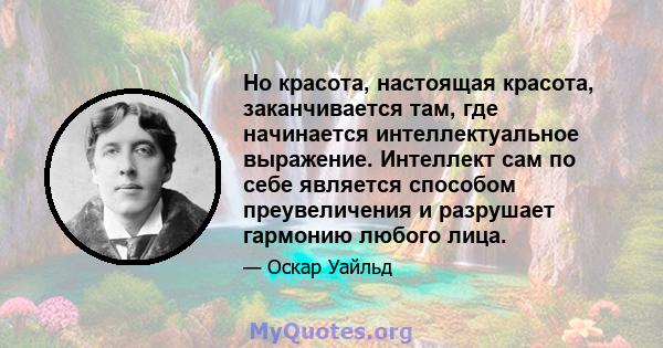 Но красота, настоящая красота, заканчивается там, где начинается интеллектуальное выражение. Интеллект сам по себе является способом преувеличения и разрушает гармонию любого лица.