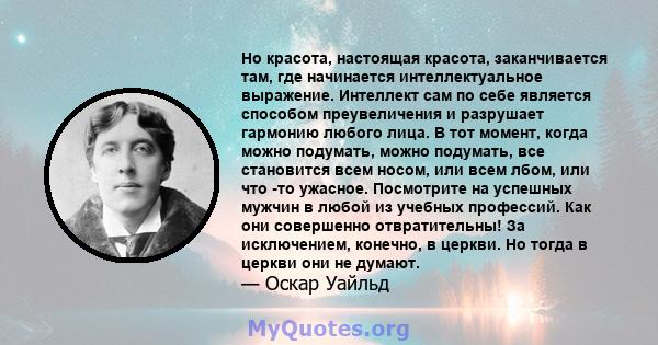 Но красота, настоящая красота, заканчивается там, где начинается интеллектуальное выражение. Интеллект сам по себе является способом преувеличения и разрушает гармонию любого лица. В тот момент, когда можно подумать,