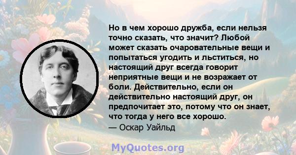 Но в чем хорошо дружба, если нельзя точно сказать, что значит? Любой может сказать очаровательные вещи и попытаться угодить и льститься, но настоящий друг всегда говорит неприятные вещи и не возражает от боли.