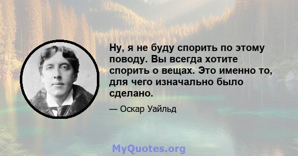 Ну, я не буду спорить по этому поводу. Вы всегда хотите спорить о вещах. Это именно то, для чего изначально было сделано.