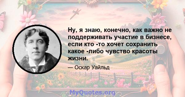 Ну, я знаю, конечно, как важно не поддерживать участие в бизнесе, если кто -то хочет сохранить какое -либо чувство красоты жизни.