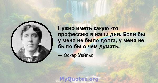 Нужно иметь какую -то профессию в наши дни. Если бы у меня не было долга, у меня не было бы о чем думать.