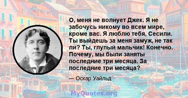 О, меня не волнует Джек. Я не забочусь никому во всем мире, кроме вас. Я люблю тебя, Сесили. Ты выйдешь за меня замуж, не так ли? Ты, глупый мальчик! Конечно. Почему, мы были заняты последние три месяца. За последние