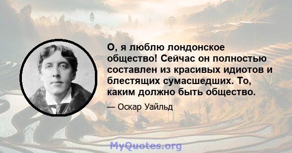 О, я люблю лондонское общество! Сейчас он полностью составлен из красивых идиотов и блестящих сумасшедших. То, каким должно быть общество.