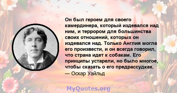 Он был героем для своего камердинера, который издевался над ним, и террором для большинства своих отношений, которых он издевался над. Только Англия могла его произвести, и он всегда говорил, что страна идет к собакам.