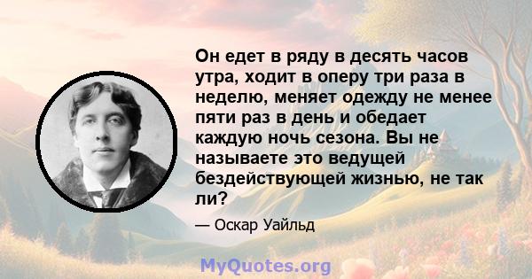 Он едет в ряду в десять часов утра, ходит в оперу три раза в неделю, меняет одежду не менее пяти раз в день и обедает каждую ночь сезона. Вы не называете это ведущей бездействующей жизнью, не так ли?