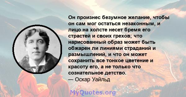 Он произнес безумное желание, чтобы он сам мог остаться незаконным, и лицо на холсте несет бремя его страстей и своих грехов; что нарисованный образ может быть обжарен ли линиями страданий и размышлений, и что он может