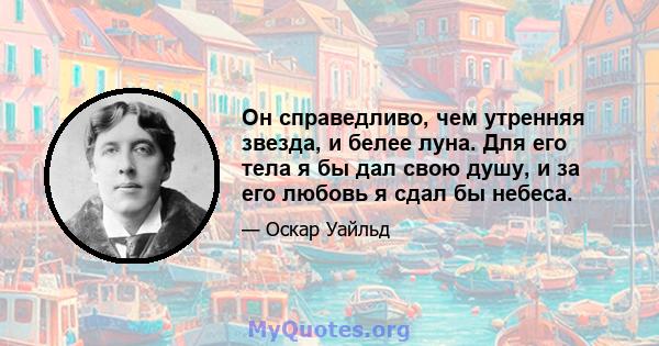 Он справедливо, чем утренняя звезда, и белее луна. Для его тела я бы дал свою душу, и за его любовь я сдал бы небеса.