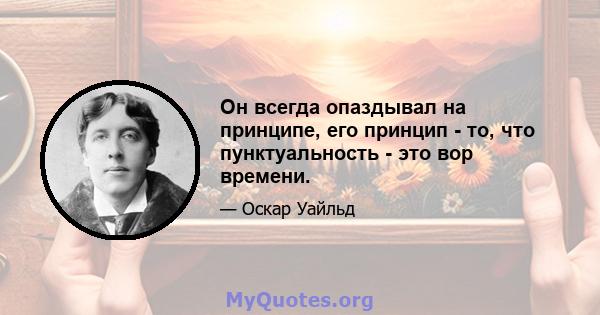 Он всегда опаздывал на принципе, его принцип - то, что пунктуальность - это вор времени.