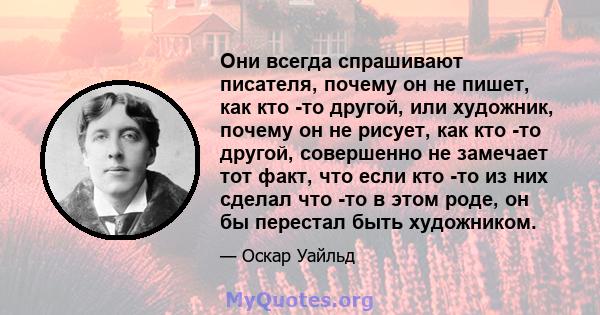 Они всегда спрашивают писателя, почему он не пишет, как кто -то другой, или художник, почему он не рисует, как кто -то другой, совершенно не замечает тот факт, что если кто -то из них сделал что -то в этом роде, он бы