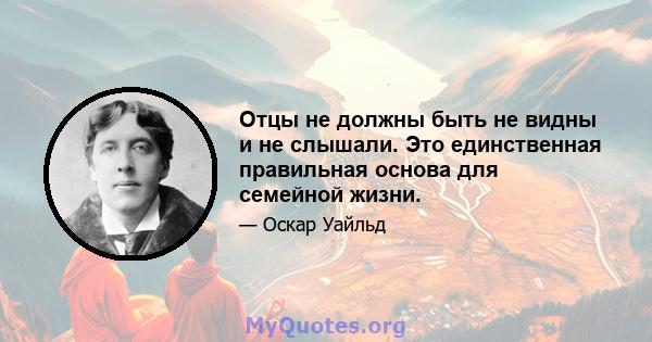 Отцы не должны быть не видны и не слышали. Это единственная правильная основа для семейной жизни.