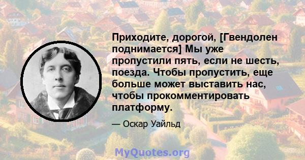 Приходите, дорогой, [Гвендолен поднимается] Мы уже пропустили пять, если не шесть, поезда. Чтобы пропустить, еще больше может выставить нас, чтобы прокомментировать платформу.