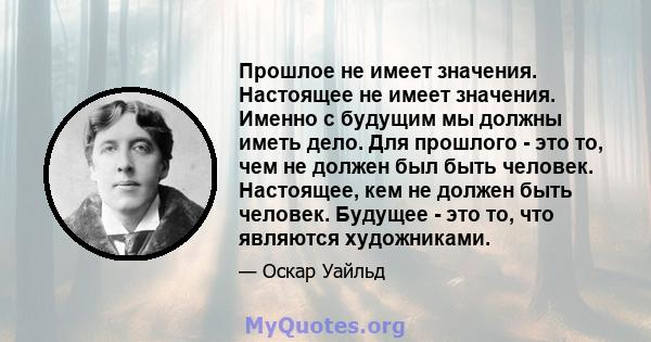 Прошлое не имеет значения. Настоящее не имеет значения. Именно с будущим мы должны иметь дело. Для прошлого - это то, чем не должен был быть человек. Настоящее, кем не должен быть человек. Будущее - это то, что являются 