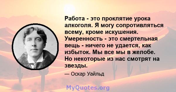 Работа - это проклятие урока алкоголя. Я могу сопротивляться всему, кроме искушения. Умеренность - это смертельная вещь - ничего не удается, как избыток. Мы все мы в желобе. Но некоторые из нас смотрят на звезды.