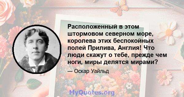 Расположенный в этом штормовом северном море, королева этих беспокойных полей Прилива, Англия! Что люди скажут о тебе, прежде чем ноги, миры делятся мирами?