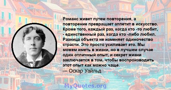 Романс живет путем повторения, а повторение превращает аппетит в искусство. Кроме того, каждый раз, когда кто -то любит, - единственный раз, когда кто -либо любил. Разница объекта не изменяет одиночество страсти. Это