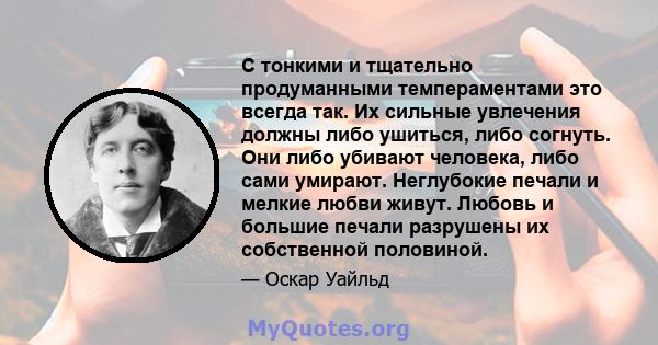 С тонкими и тщательно продуманными темпераментами это всегда так. Их сильные увлечения должны либо ушиться, либо согнуть. Они либо убивают человека, либо сами умирают. Неглубокие печали и мелкие любви живут. Любовь и