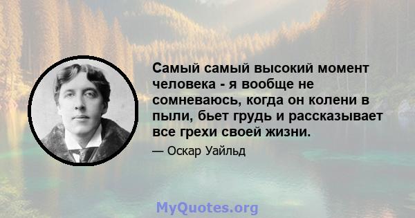 Самый самый высокий момент человека - я вообще не сомневаюсь, когда он колени в пыли, бьет грудь и рассказывает все грехи своей жизни.