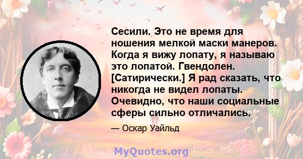 Сесили. Это не время для ношения мелкой маски манеров. Когда я вижу лопату, я называю это лопатой. Гвендолен. [Сатирически.] Я рад сказать, что никогда не видел лопаты. Очевидно, что наши социальные сферы сильно