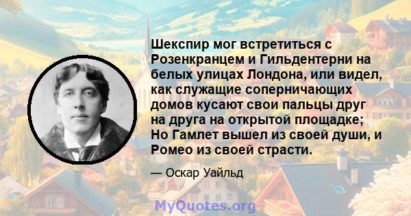 Шекспир мог встретиться с Розенкранцем и Гильдентерни на белых улицах Лондона, или видел, как служащие соперничающих домов кусают свои пальцы друг на друга на открытой площадке; Но Гамлет вышел из своей души, и Ромео из 