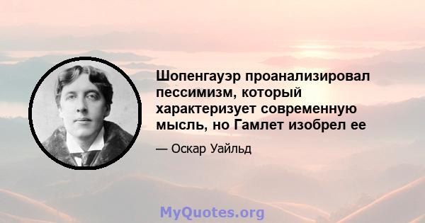 Шопенгауэр проанализировал пессимизм, который характеризует современную мысль, но Гамлет изобрел ее