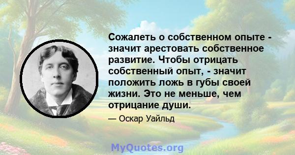 Сожалеть о собственном опыте - значит арестовать собственное развитие. Чтобы отрицать собственный опыт, - значит положить ложь в губы своей жизни. Это не меньше, чем отрицание души.