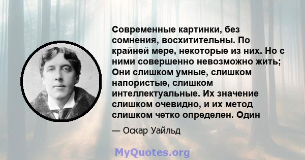 Современные картинки, без сомнения, восхитительны. По крайней мере, некоторые из них. Но с ними совершенно невозможно жить; Они слишком умные, слишком напористые, слишком интеллектуальные. Их значение слишком очевидно,