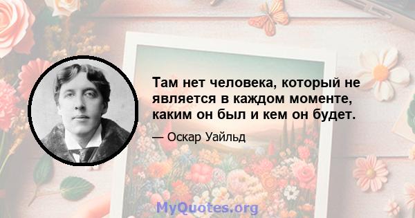 Там нет человека, который не является в каждом моменте, каким он был и кем он будет.