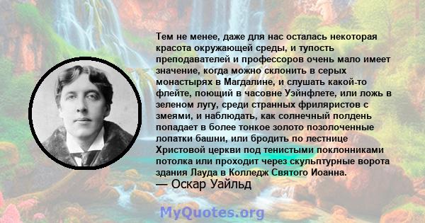 Тем не менее, даже для нас осталась некоторая красота окружающей среды, и тупость преподавателей и профессоров очень мало имеет значение, когда можно склонить в серых монастырях в Магдалине, и слушать какой-то флейте,