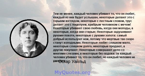 Тем не менее, каждый человек убивает то, что он любит, каждый из них будет услышан, некоторые делают это с горьким взглядом, некоторые с лестным словом, трус делает это с поцелуем, храбрым человеком с мечом! Некоторые