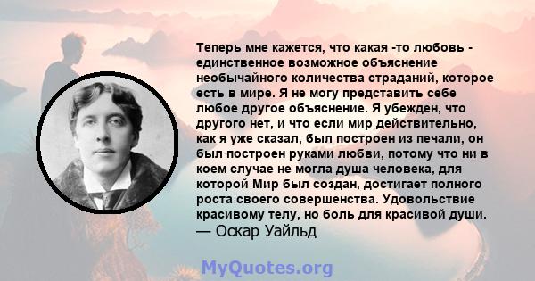 Теперь мне кажется, что какая -то любовь - единственное возможное объяснение необычайного количества страданий, которое есть в мире. Я не могу представить себе любое другое объяснение. Я убежден, что другого нет, и что