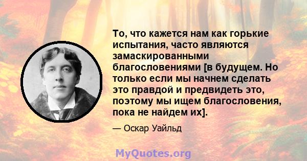 То, что кажется нам как горькие испытания, часто являются замаскированными благословениями [в будущем. Но только если мы начнем сделать это правдой и предвидеть это, поэтому мы ищем благословения, пока не найдем их].