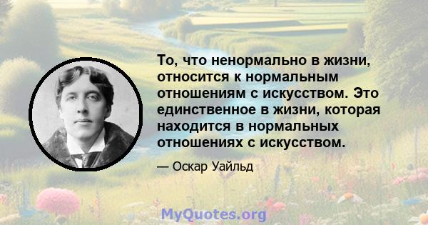 То, что ненормально в жизни, относится к нормальным отношениям с искусством. Это единственное в жизни, которая находится в нормальных отношениях с искусством.