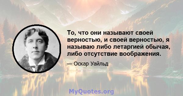 То, что они называют своей верностью, и своей верностью, я называю либо летаргией обычая, либо отсутствие воображения.