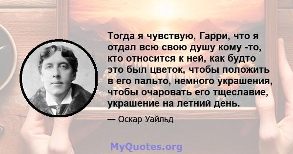 Тогда я чувствую, Гарри, что я отдал всю свою душу кому -то, кто относится к ней, как будто это был цветок, чтобы положить в его пальто, немного украшения, чтобы очаровать его тщеславие, украшение на летний день.