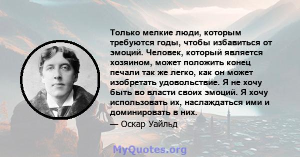 Только мелкие люди, которым требуются годы, чтобы избавиться от эмоций. Человек, который является хозяином, может положить конец печали так же легко, как он может изобретать удовольствие. Я не хочу быть во власти своих