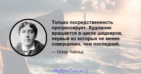 Только посредственность прогрессирует. Художник вращается в цикле шедевров, первый из которых не менее совершенен, чем последний.