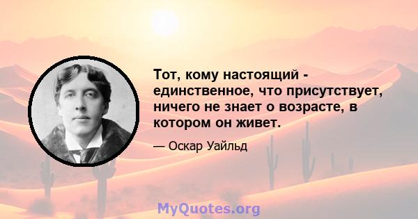 Тот, кому настоящий - единственное, что присутствует, ничего не знает о возрасте, в котором он живет.