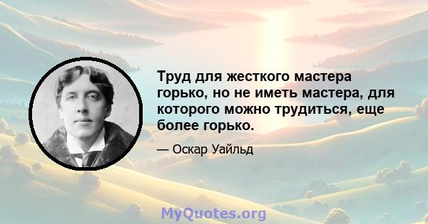 Труд для жесткого мастера горько, но не иметь мастера, для которого можно трудиться, еще более горько.