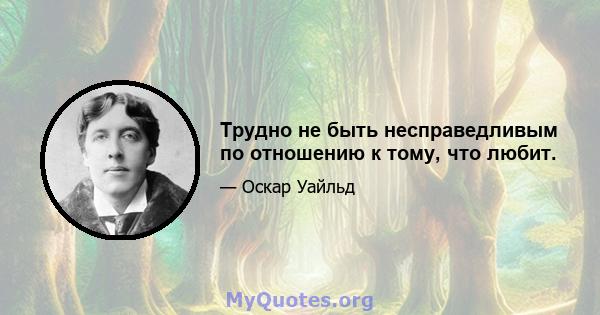 Трудно не быть несправедливым по отношению к тому, что любит.