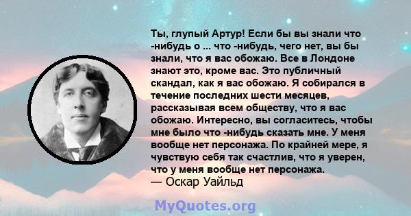 Ты, глупый Артур! Если бы вы знали что -нибудь о ... что -нибудь, чего нет, вы бы знали, что я вас обожаю. Все в Лондоне знают это, кроме вас. Это публичный скандал, как я вас обожаю. Я собирался в течение последних