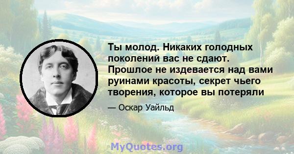 Ты молод. Никаких голодных поколений вас не сдают. Прошлое не издевается над вами руинами красоты, секрет чьего творения, которое вы потеряли