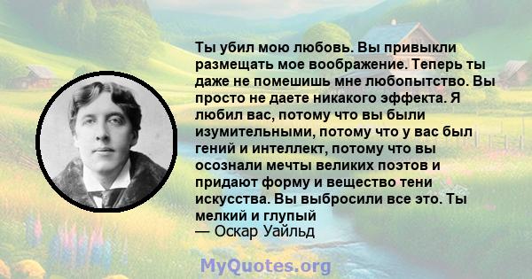 Ты убил мою любовь. Вы привыкли размещать мое воображение. Теперь ты даже не помешишь мне любопытство. Вы просто не даете никакого эффекта. Я любил вас, потому что вы были изумительными, потому что у вас был гений и