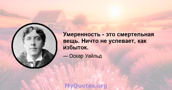 Умеренность - это смертельная вещь. Ничто не успевает, как избыток.