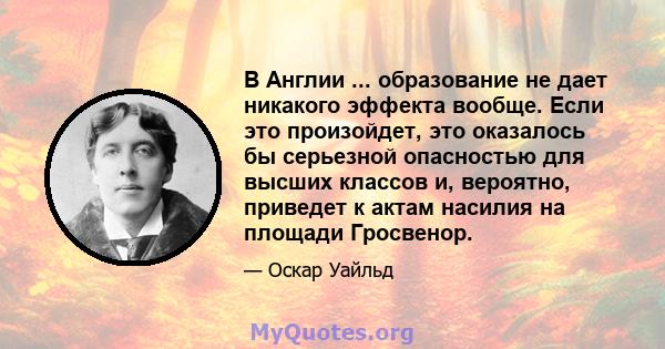 В Англии ... образование не дает никакого эффекта вообще. Если это произойдет, это оказалось бы серьезной опасностью для высших классов и, вероятно, приведет к актам насилия на площади Гросвенор.