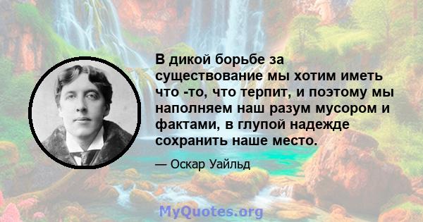 В дикой борьбе за существование мы хотим иметь что -то, что терпит, и поэтому мы наполняем наш разум мусором и фактами, в глупой надежде сохранить наше место.