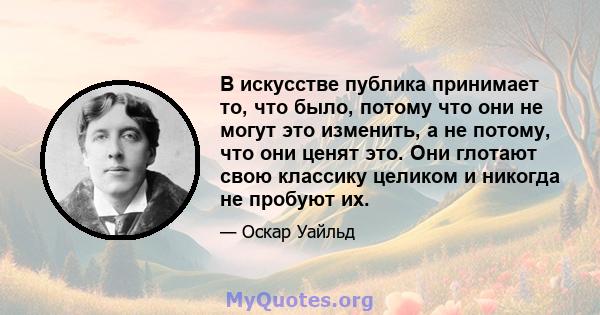 В искусстве публика принимает то, что было, потому что они не могут это изменить, а не потому, что они ценят это. Они глотают свою классику целиком и никогда не пробуют их.