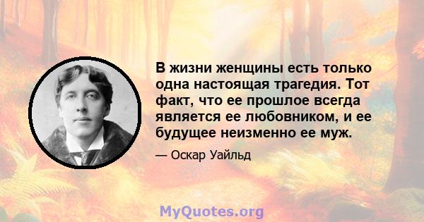 В жизни женщины есть только одна настоящая трагедия. Тот факт, что ее прошлое всегда является ее любовником, и ее будущее неизменно ее муж.