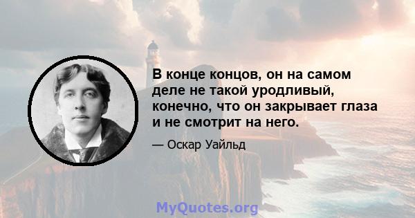 В конце концов, он на самом деле не такой уродливый, конечно, что он закрывает глаза и не смотрит на него.