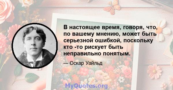 В настоящее время, говоря, что, по вашему мнению, может быть серьезной ошибкой, поскольку кто -то рискует быть неправильно понятым.